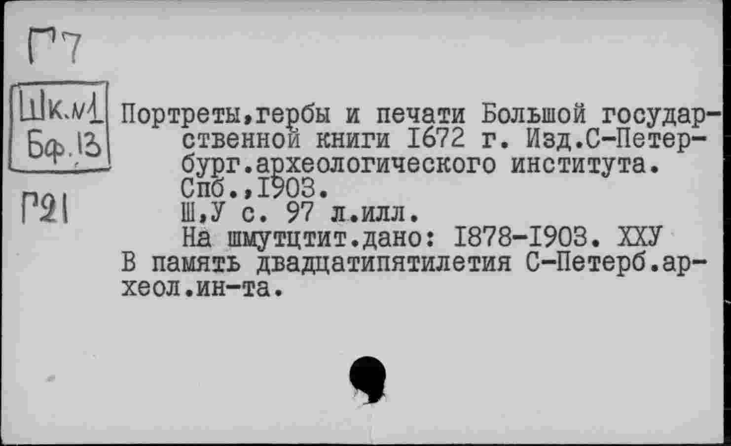 ﻿Г7
Портреты,гербы и печати Большой государ-, їх ственнои книги 1672 г. Изд.С-Петер-2___ бург.археологического	института.
.	Спб.,1903.
I	Ш,У с. 97 л.илл.
На шмутцтит.дано: 1878-1903. ХХУ
В память двадцатипятилетия С-Петерб.ар-хеол.ин-та.